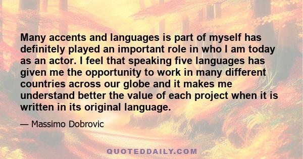 Many accents and languages is part of myself has definitely played an important role in who I am today as an actor. I feel that speaking five languages has given me the opportunity to work in many different countries