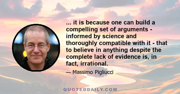 ... it is because one can build a compelling set of arguments - informed by science and thoroughly compatible with it - that to believe in anything despite the complete lack of evidence is, in fact, irrational.