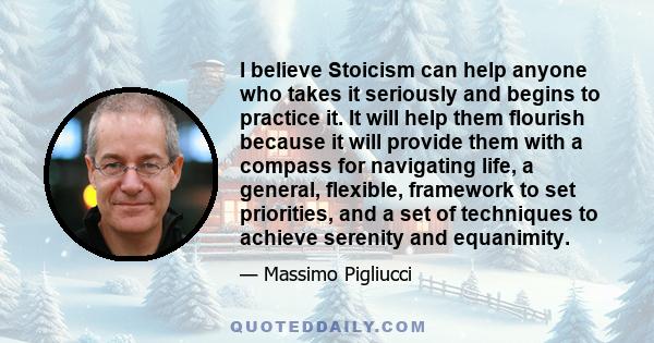 I believe Stoicism can help anyone who takes it seriously and begins to practice it. It will help them flourish because it will provide them with a compass for navigating life, a general, flexible, framework to set