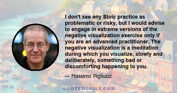 I don't see any Stoic practice as problematic or risky, but I would advise to engage in extreme versions of the negative visualization exercise only if you are an advanced practitioner. The negative visualization is a