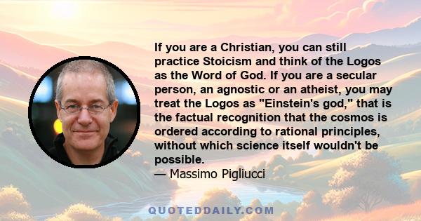 If you are a Christian, you can still practice Stoicism and think of the Logos as the Word of God. If you are a secular person, an agnostic or an atheist, you may treat the Logos as Einstein's god, that is the factual