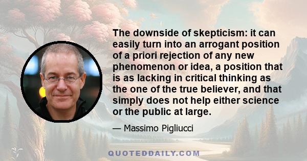 The downside of skepticism: it can easily turn into an arrogant position of a priori rejection of any new phenomenon or idea, a position that is as lacking in critical thinking as the one of the true believer, and that