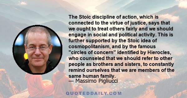 The Stoic discipline of action, which is connected to the virtue of justice, says that we ought to treat others fairly and we should engage in social and political activity. This is further supported by the Stoic idea