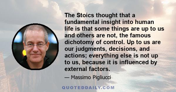 The Stoics thought that a fundamental insight into human life is that some things are up to us and others are not, the famous dichotomy of control. Up to us are our judgments, decisions, and actions; everything else is