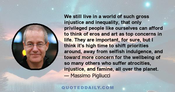 We still live in a world of such gross injustice and inequality, that only privileged people like ourselves can afford to think of eros and art as top concerns in life. They are important, for sure, but I think it's