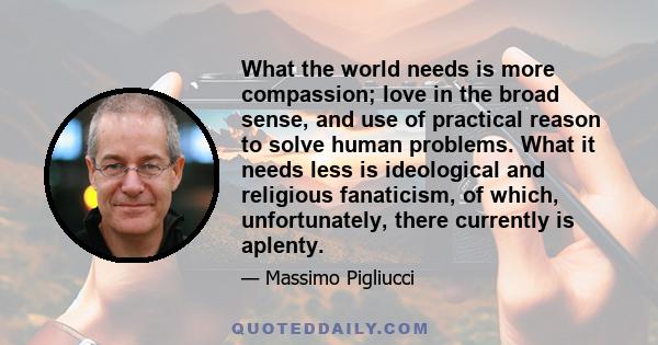 What the world needs is more compassion; love in the broad sense, and use of practical reason to solve human problems. What it needs less is ideological and religious fanaticism, of which, unfortunately, there currently 