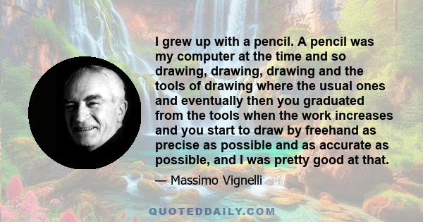 I grew up with a pencil. A pencil was my computer at the time and so drawing, drawing, drawing and the tools of drawing where the usual ones and eventually then you graduated from the tools when the work increases and