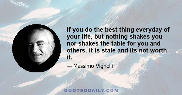 If you do the best thing everyday of your life, but nothing shakes you nor shakes the table for you and others, it is stale and its not worth it.