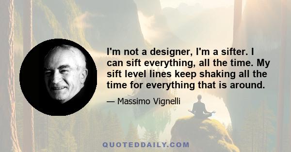 I'm not a designer, I'm a sifter. I can sift everything, all the time. My sift level lines keep shaking all the time for everything that is around.