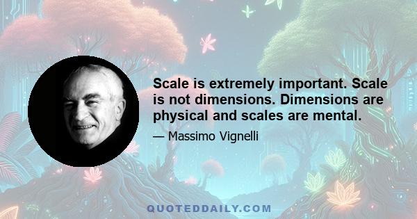 Scale is extremely important. Scale is not dimensions. Dimensions are physical and scales are mental.