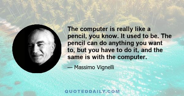 The computer is really like a pencil, you know. It used to be. The pencil can do anything you want to, but you have to do it, and the same is with the computer.