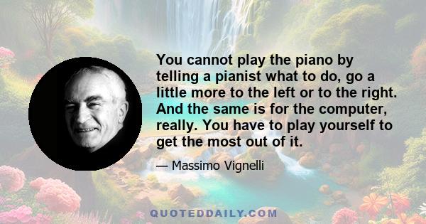 You cannot play the piano by telling a pianist what to do, go a little more to the left or to the right. And the same is for the computer, really. You have to play yourself to get the most out of it.