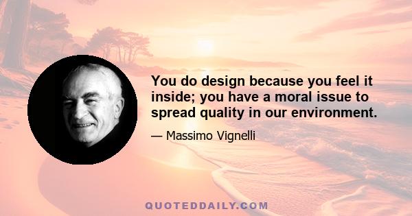 You do design because you feel it inside; you have a moral issue to spread quality in our environment.