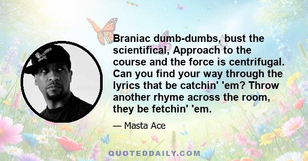 Braniac dumb-dumbs, bust the scientifical, Approach to the course and the force is centrifugal. Can you find your way through the lyrics that be catchin' 'em? Throw another rhyme across the room, they be fetchin' 'em.