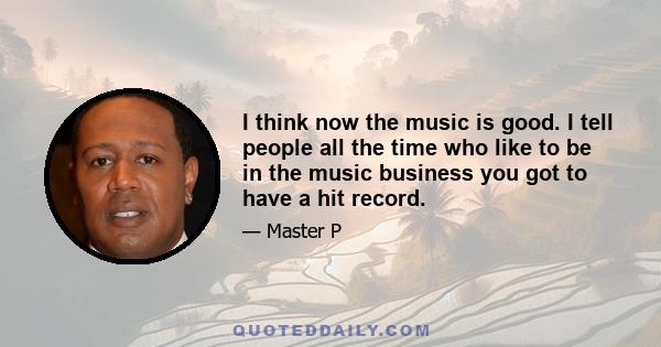 I think now the music is good. I tell people all the time who like to be in the music business you got to have a hit record.