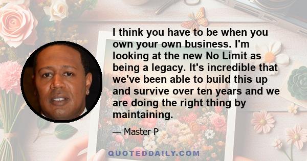 I think you have to be when you own your own business. I'm looking at the new No Limit as being a legacy. It's incredible that we've been able to build this up and survive over ten years and we are doing the right thing 