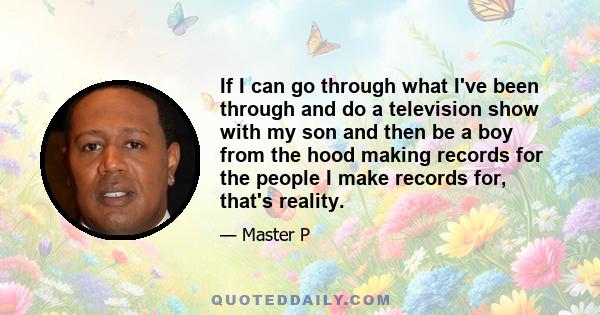 If I can go through what I've been through and do a television show with my son and then be a boy from the hood making records for the people I make records for, that's reality.