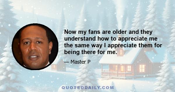 Now my fans are older and they understand how to appreciate me the same way I appreciate them for being there for me.