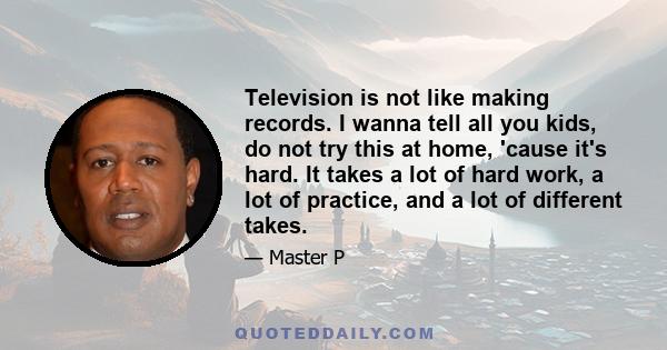 Television is not like making records. I wanna tell all you kids, do not try this at home, 'cause it's hard. It takes a lot of hard work, a lot of practice, and a lot of different takes.