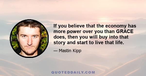 If you believe that the economy has more power over you than GRACE does, then you will buy into that story and start to live that life.