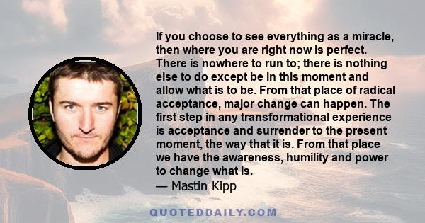 If you choose to see everything as a miracle, then where you are right now is perfect. There is nowhere to run to; there is nothing else to do except be in this moment and allow what is to be. From that place of radical 