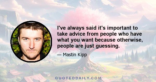 I've always said it's important to take advice from people who have what you want because otherwise, people are just guessing.