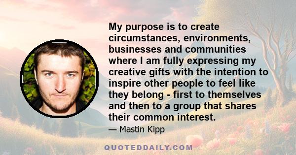 My purpose is to create circumstances, environments, businesses and communities where I am fully expressing my creative gifts with the intention to inspire other people to feel like they belong - first to themselves and 