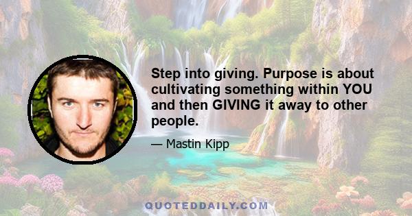 Step into giving. Purpose is about cultivating something within YOU and then GIVING it away to other people.