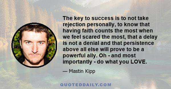 The key to success is to not take rejection personally, to know that having faith counts the most when we feel scared the most, that a delay is not a denial and that persistence above all else will prove to be a