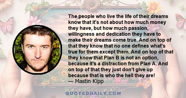 The people who live the life of their dreams know that it's not about how much money they have, but how much passion, willingness and dedication they have to make their dreams come true. And on top of that they know