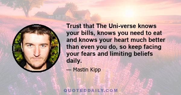 Trust that The Uni-verse knows your bills, knows you need to eat and knows your heart much better than even you do, so keep facing your fears and limiting beliefs daily.