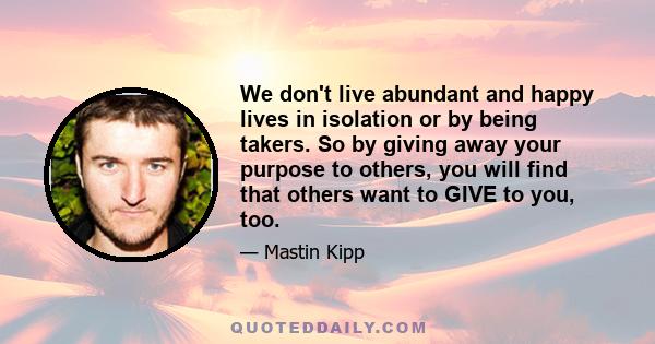 We don't live abundant and happy lives in isolation or by being takers. So by giving away your purpose to others, you will find that others want to GIVE to you, too.