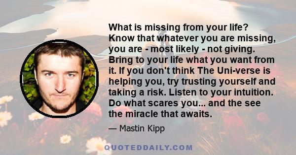 What is missing from your life? Know that whatever you are missing, you are - most likely - not giving. Bring to your life what you want from it. If you don't think The Uni-verse is helping you, try trusting yourself