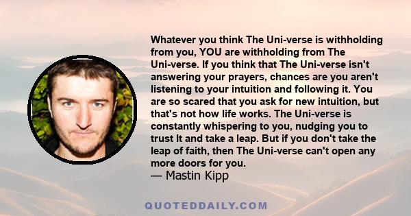 Whatever you think The Uni-verse is withholding from you, YOU are withholding from The Uni-verse. If you think that The Uni-verse isn't answering your prayers, chances are you aren't listening to your intuition and