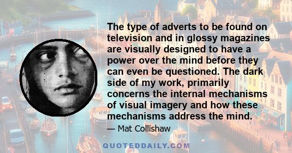 The type of adverts to be found on television and in glossy magazines are visually designed to have a power over the mind before they can even be questioned. The dark side of my work, primarily concerns the internal