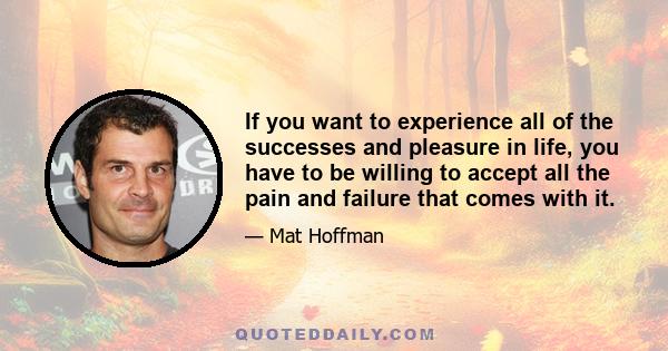 If you want to experience all of the successes and pleasure in life, you have to be willing to accept all the pain and failure that comes with it.