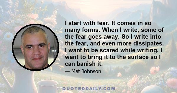 I start with fear. It comes in so many forms. When I write, some of the fear goes away. So I write into the fear, and even more dissipates. I want to be scared while writing. I want to bring it to the surface so I can