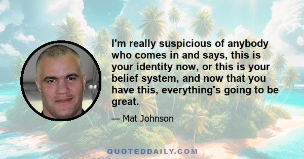 I'm really suspicious of anybody who comes in and says, this is your identity now, or this is your belief system, and now that you have this, everything's going to be great.