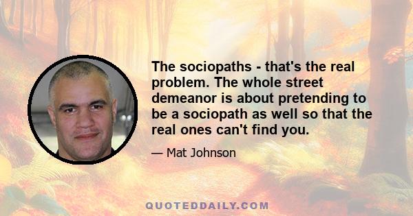 The sociopaths - that's the real problem. The whole street demeanor is about pretending to be a sociopath as well so that the real ones can't find you.