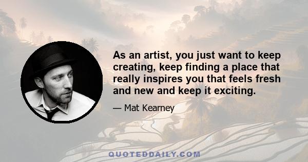 As an artist, you just want to keep creating, keep finding a place that really inspires you that feels fresh and new and keep it exciting.