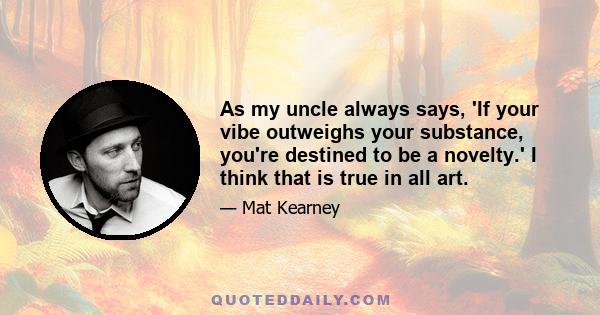 As my uncle always says, 'If your vibe outweighs your substance, you're destined to be a novelty.' I think that is true in all art.