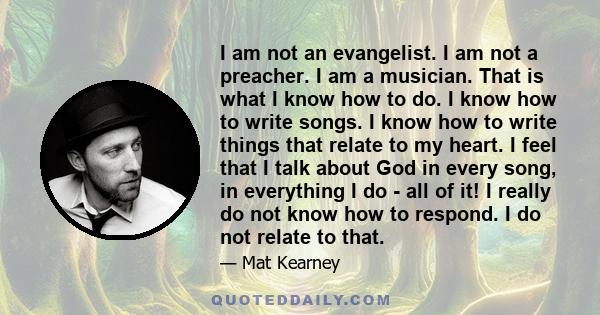 I am not an evangelist. I am not a preacher. I am a musician. That is what I know how to do. I know how to write songs. I know how to write things that relate to my heart. I feel that I talk about God in every song, in