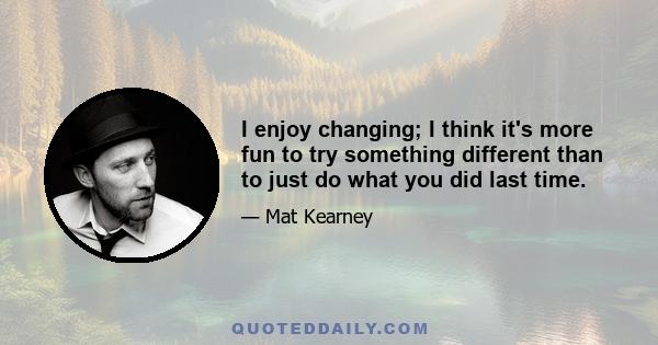 I enjoy changing; I think it's more fun to try something different than to just do what you did last time.