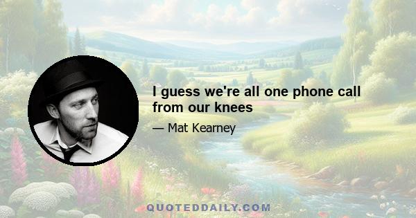 I guess we're all one phone call from our knees