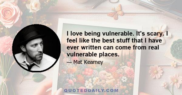 I love being vulnerable. It's scary. I feel like the best stuff that I have ever written can come from real vulnerable places.