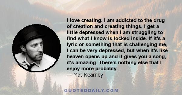 I love creating. I am addicted to the drug of creation and creating things. I get a little depressed when I am struggling to find what I know is locked inside. If it's a lyric or something that is challenging me, I can