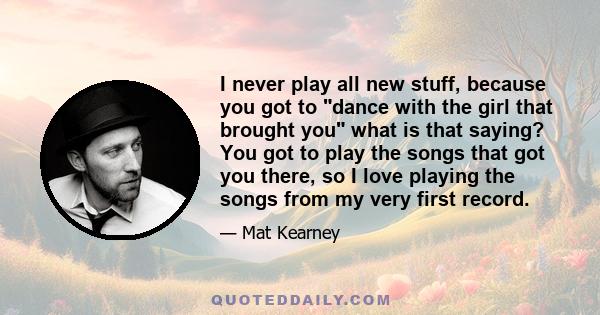 I never play all new stuff, because you got to dance with the girl that brought you what is that saying? You got to play the songs that got you there, so I love playing the songs from my very first record.