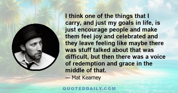 I think one of the things that I carry, and just my goals in life, is just encourage people and make them feel joy and celebrated and they leave feeling like maybe there was stuff talked about that was difficult, but