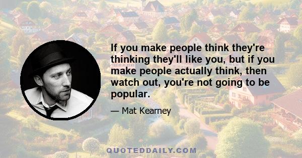 If you make people think they're thinking they'll like you, but if you make people actually think, then watch out, you're not going to be popular.