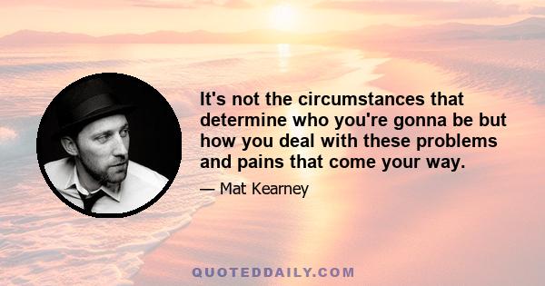 It's not the circumstances that determine who you're gonna be but how you deal with these problems and pains that come your way.